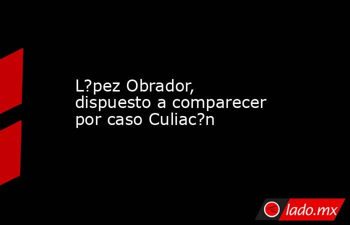L?pez Obrador, dispuesto a comparecer por caso Culiac?n. Noticias en tiempo real