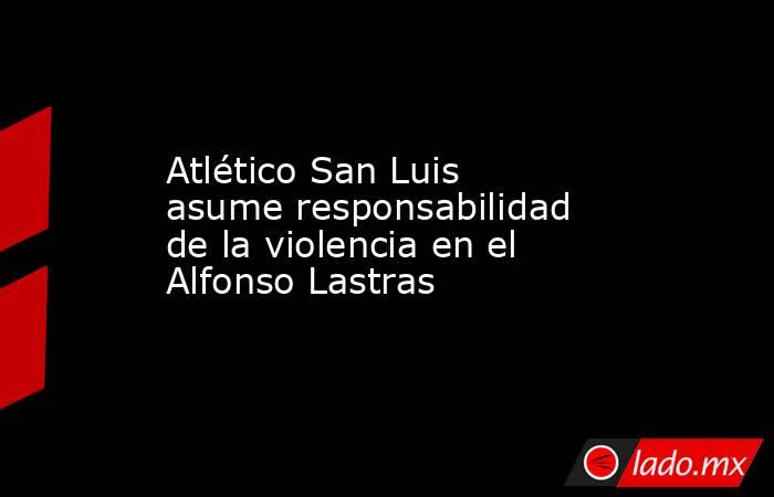 Atlético San Luis asume responsabilidad de la violencia en el Alfonso Lastras. Noticias en tiempo real