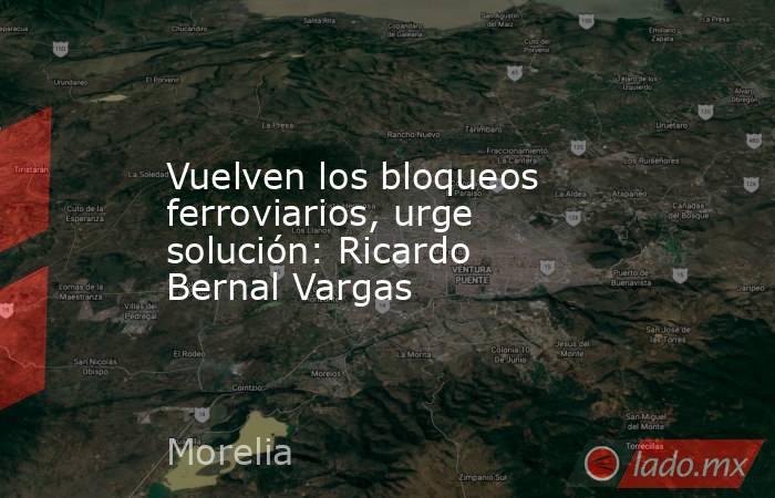 Vuelven los bloqueos ferroviarios, urge solución: Ricardo Bernal Vargas. Noticias en tiempo real