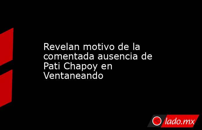 Revelan motivo de la comentada ausencia de Pati Chapoy en Ventaneando. Noticias en tiempo real