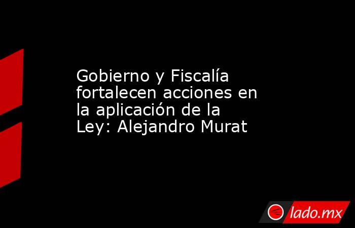 Gobierno y Fiscalía fortalecen acciones en la aplicación de la Ley: Alejandro Murat. Noticias en tiempo real
