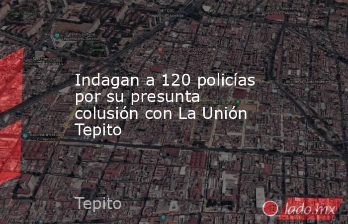 Indagan a 120 policías por su presunta colusión con La Unión Tepito. Noticias en tiempo real