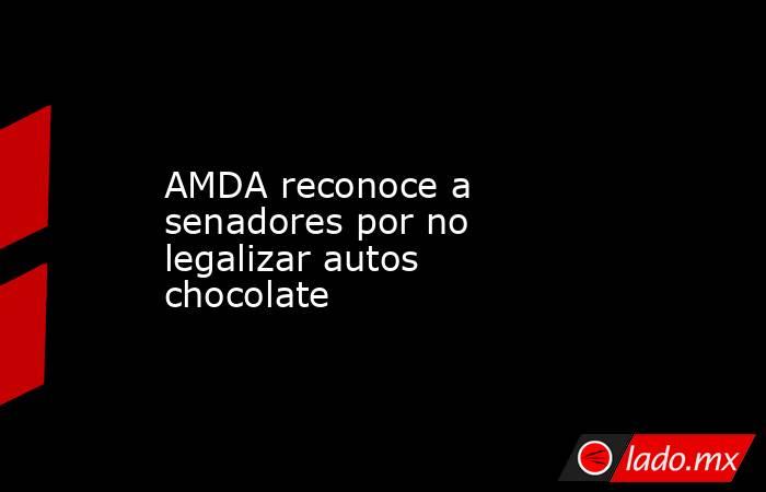 AMDA reconoce a senadores por no legalizar autos chocolate. Noticias en tiempo real