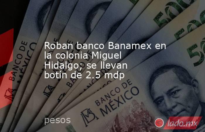 Roban banco Banamex en la colonia Miguel Hidalgo; se llevan botín de 2.5 mdp. Noticias en tiempo real