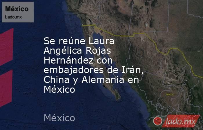 Se reúne Laura Angélica Rojas Hernández con embajadores de Irán, China y Alemania en México. Noticias en tiempo real