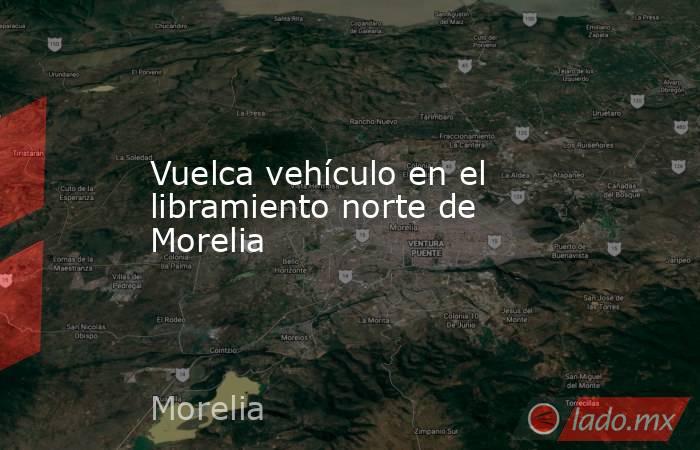 Vuelca vehículo en el libramiento norte de Morelia . Noticias en tiempo real