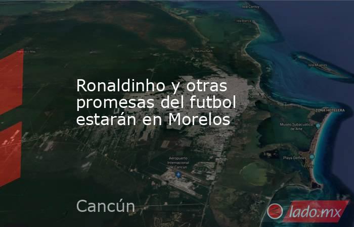 Ronaldinho y otras promesas del futbol estarán en Morelos. Noticias en tiempo real
