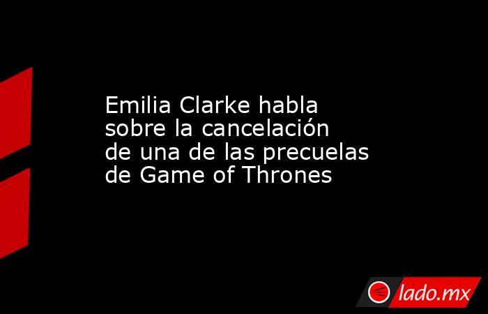 Emilia Clarke habla sobre la cancelación de una de las precuelas de Game of Thrones. Noticias en tiempo real