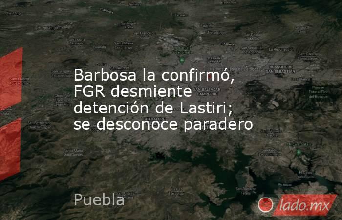 Barbosa la confirmó, FGR desmiente detención de Lastiri; se desconoce paradero. Noticias en tiempo real