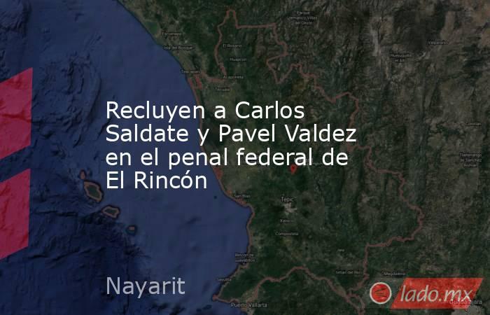 Recluyen a Carlos Saldate y Pavel Valdez en el penal federal de El Rincón. Noticias en tiempo real