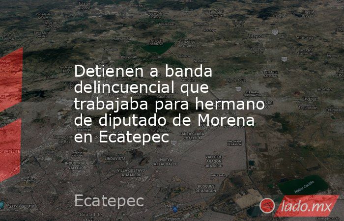 Detienen a banda delincuencial que trabajaba para hermano de diputado de Morena en Ecatepec. Noticias en tiempo real