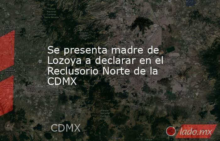 Se presenta madre de Lozoya a declarar en el Reclusorio Norte de la CDMX. Noticias en tiempo real