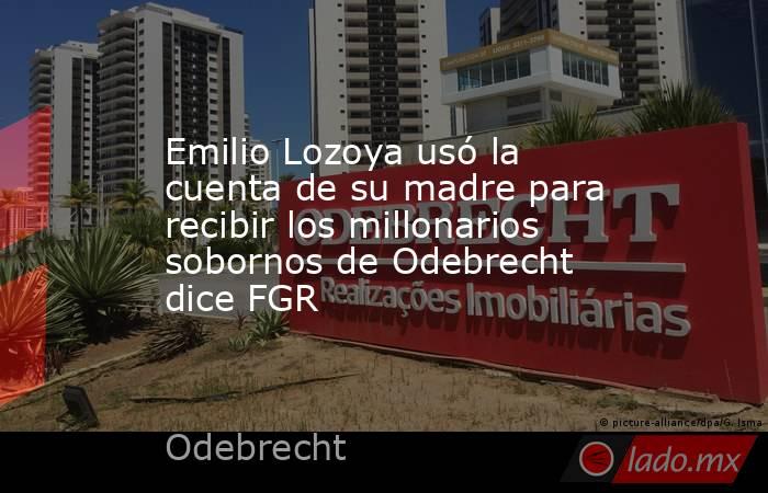 Emilio Lozoya usó la cuenta de su madre para recibir los millonarios sobornos de Odebrecht dice FGR. Noticias en tiempo real
