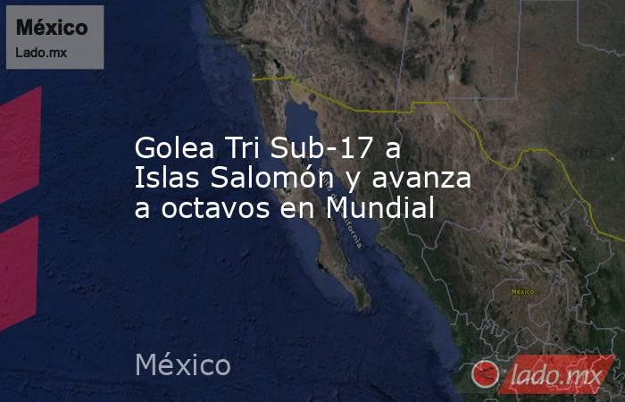 Golea Tri Sub-17 a Islas Salomón y avanza a octavos en Mundial. Noticias en tiempo real