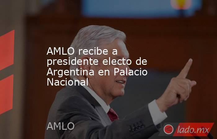 AMLO recibe a presidente electo de Argentina en Palacio Nacional. Noticias en tiempo real