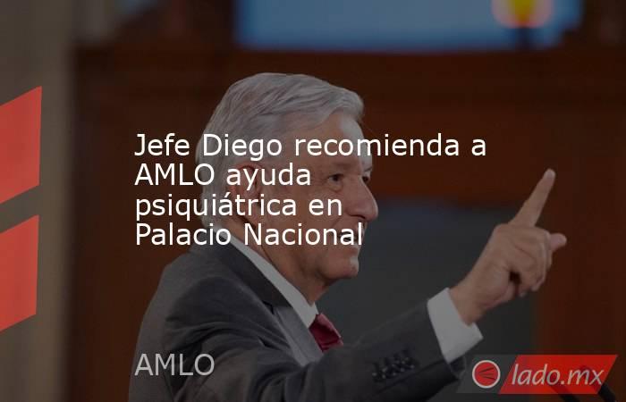 Jefe Diego recomienda a AMLO ayuda psiquiátrica en Palacio Nacional. Noticias en tiempo real