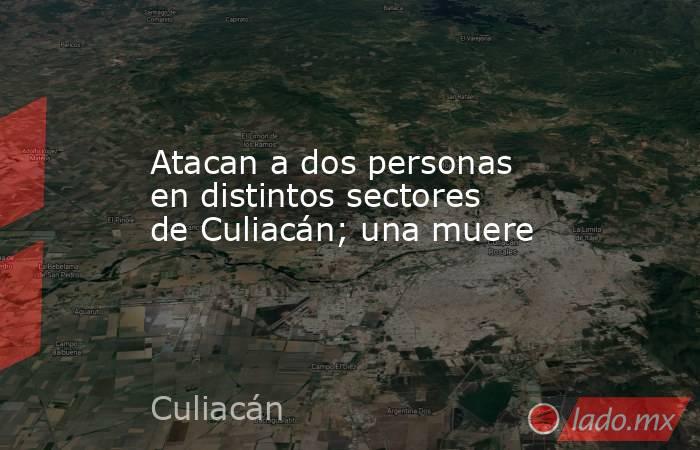 Atacan a dos personas en distintos sectores de Culiacán; una muere. Noticias en tiempo real