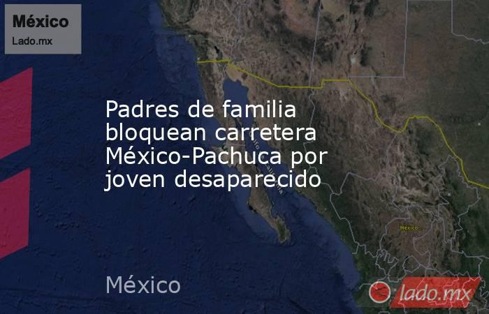 Padres de familia bloquean carretera México-Pachuca por joven desaparecido. Noticias en tiempo real