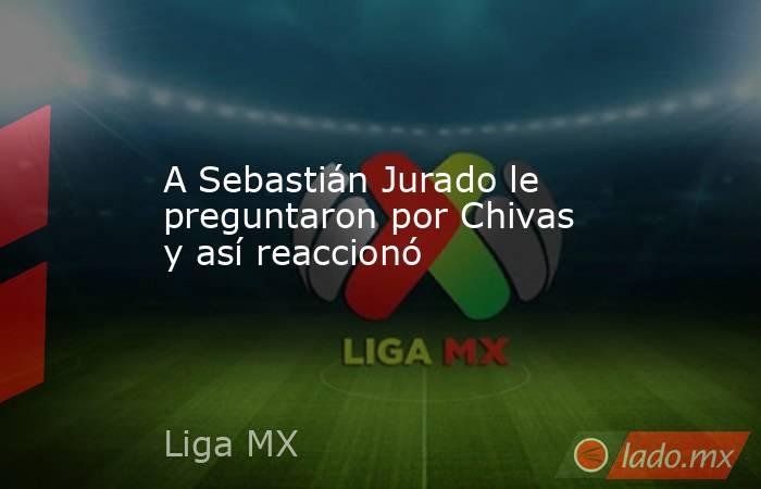 A Sebastián Jurado le preguntaron por Chivas y así reaccionó. Noticias en tiempo real