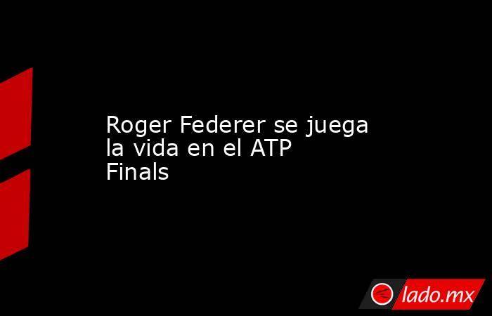 Roger Federer se juega la vida en el ATP Finals. Noticias en tiempo real