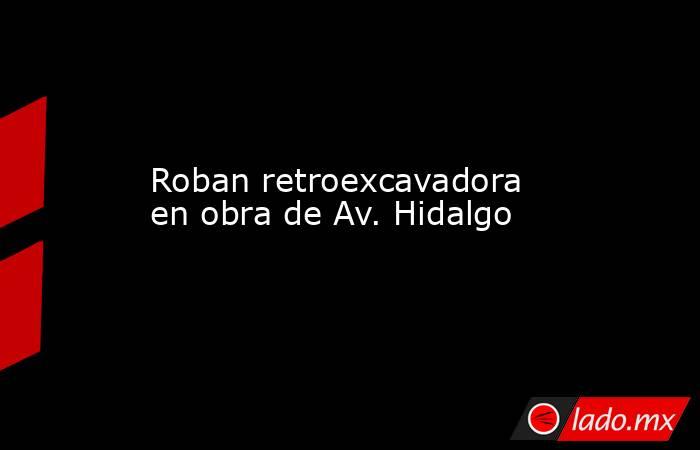 Roban retroexcavadora en obra de Av. Hidalgo. Noticias en tiempo real