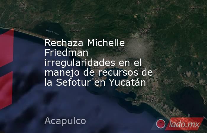 Rechaza Michelle Friedman irregularidades en el manejo de recursos de la Sefotur en Yucatán. Noticias en tiempo real