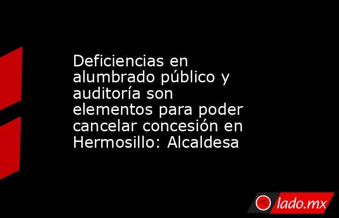 Deficiencias en alumbrado público y auditoría son elementos para poder cancelar concesión en Hermosillo: Alcaldesa. Noticias en tiempo real