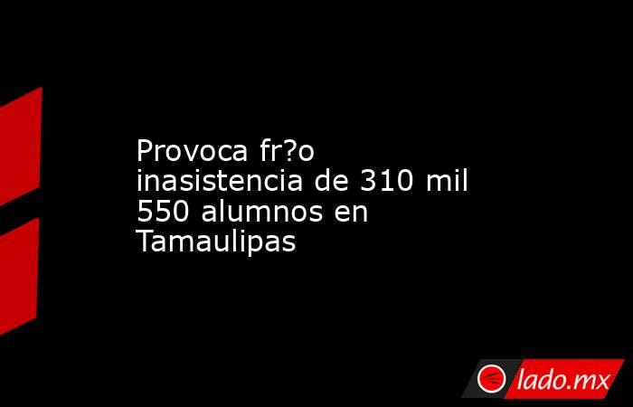 Provoca fr?o inasistencia de 310 mil 550 alumnos en Tamaulipas. Noticias en tiempo real