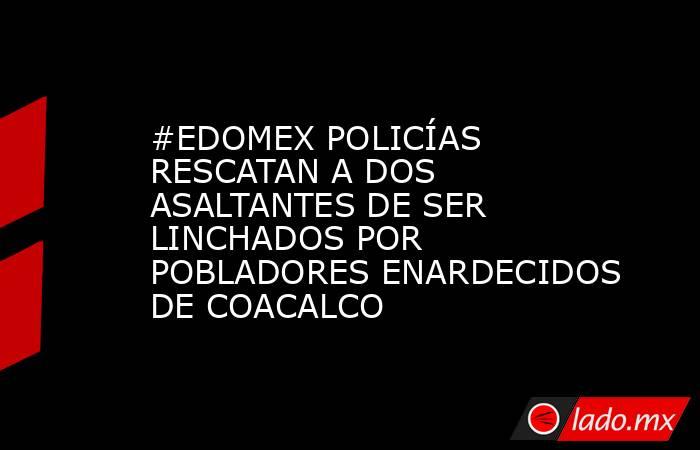 #EDOMEX POLICÍAS RESCATAN A DOS ASALTANTES DE SER LINCHADOS POR POBLADORES ENARDECIDOS DE COACALCO. Noticias en tiempo real