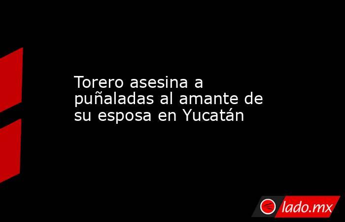 Torero asesina a puñaladas al amante de su esposa en Yucatán. Noticias en tiempo real