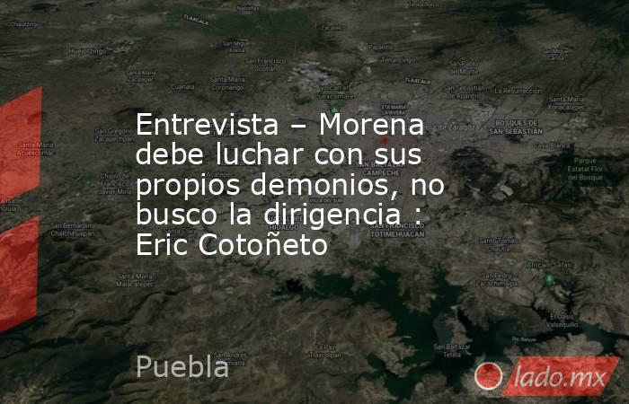 Entrevista – Morena debe luchar con sus propios demonios, no busco la dirigencia : Eric Cotoñeto. Noticias en tiempo real