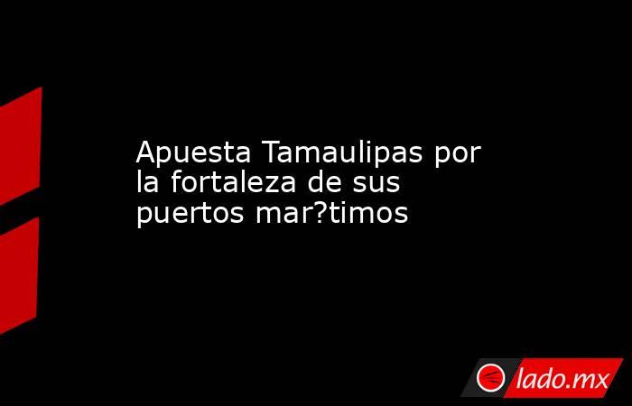 Apuesta Tamaulipas por la fortaleza de sus puertos mar?timos. Noticias en tiempo real