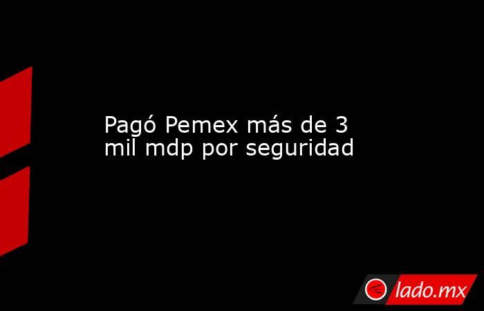 Pagó Pemex más de 3 mil mdp por seguridad. Noticias en tiempo real