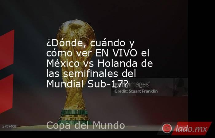 ¿Dónde, cuándo y cómo ver EN VIVO el México vs Holanda de las semifinales del Mundial Sub-17?. Noticias en tiempo real