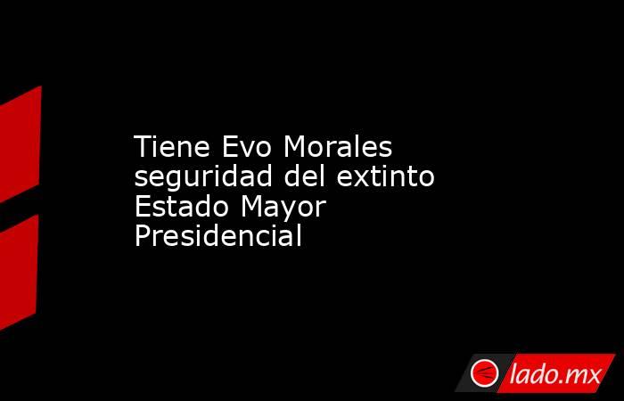 Tiene Evo Morales seguridad del extinto Estado Mayor Presidencial. Noticias en tiempo real