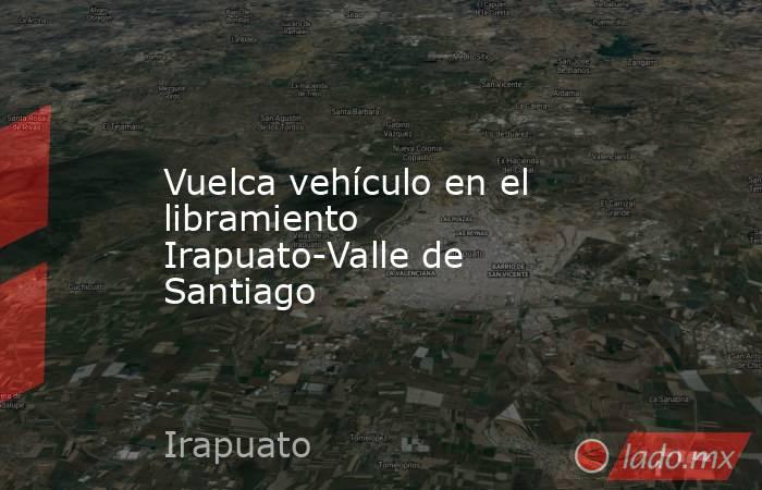 Vuelca vehículo en el libramiento Irapuato-Valle de Santiago. Noticias en tiempo real