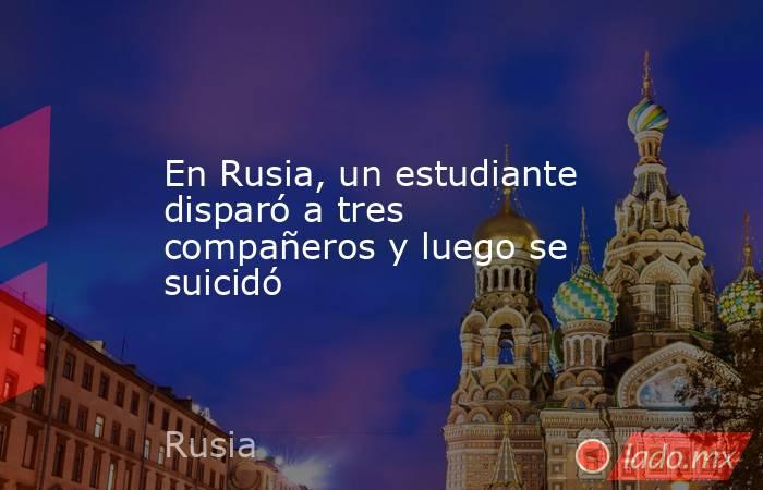 En Rusia, un estudiante disparó a tres compañeros y luego se suicidó. Noticias en tiempo real