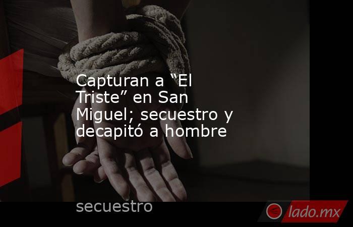Capturan a “El Triste” en San Miguel; secuestro y decapitó a hombre. Noticias en tiempo real