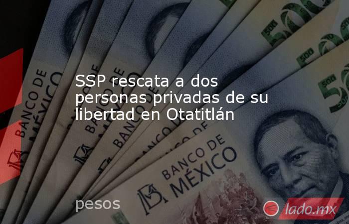 SSP rescata a dos personas privadas de su libertad en Otatitlán   . Noticias en tiempo real