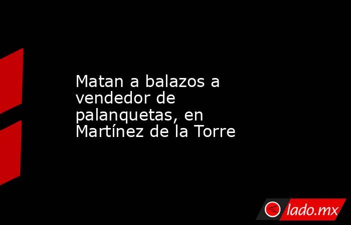 Matan a balazos a vendedor de palanquetas, en Martínez de la Torre. Noticias en tiempo real