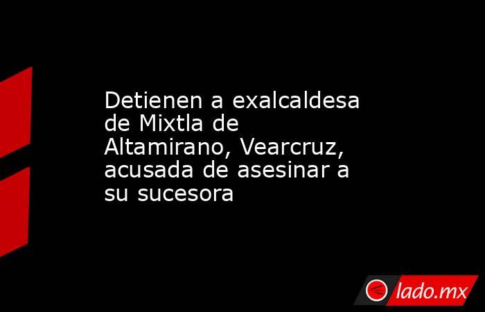 Detienen a exalcaldesa de Mixtla de Altamirano, Vearcruz, acusada de asesinar a su sucesora. Noticias en tiempo real