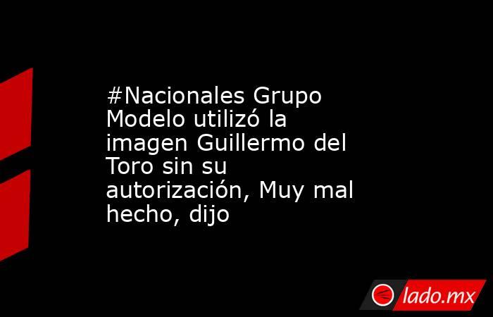 #Nacionales Grupo Modelo utilizó la imagen Guillermo del Toro sin su autorización, Muy mal hecho, dijo. Noticias en tiempo real