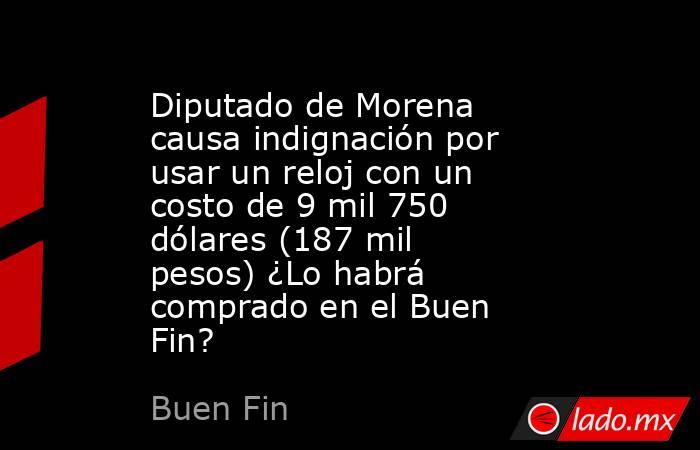 Diputado de Morena causa indignación por usar un reloj con un costo de 9 mil 750 dólares (187 mil pesos) ¿Lo habrá comprado en el Buen Fin?. Noticias en tiempo real