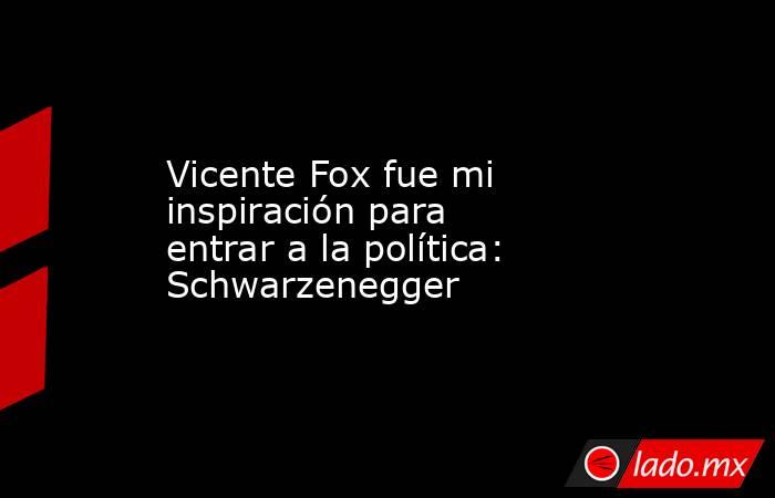 Vicente Fox fue mi inspiración para entrar a la política: Schwarzenegger. Noticias en tiempo real