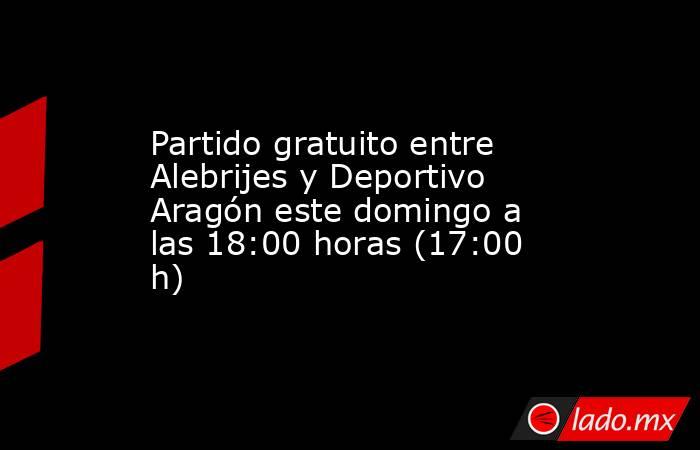 Partido gratuito entre Alebrijes y Deportivo Aragón este domingo a las 18:00 horas (17:00 h). Noticias en tiempo real