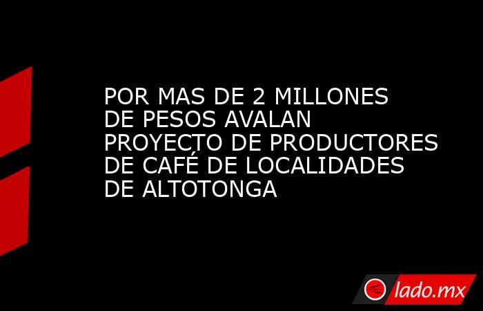POR MAS DE 2 MILLONES DE PESOS AVALAN PROYECTO DE PRODUCTORES DE CAFÉ DE LOCALIDADES DE ALTOTONGA. Noticias en tiempo real