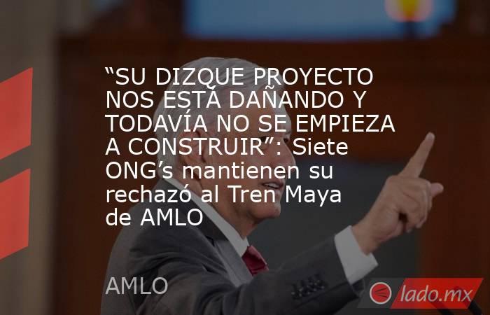 “SU DIZQUE PROYECTO NOS ESTÁ DAÑANDO Y TODAVÍA NO SE EMPIEZA A CONSTRUIR”: Siete ONG’s mantienen su rechazó al Tren Maya de AMLO. Noticias en tiempo real