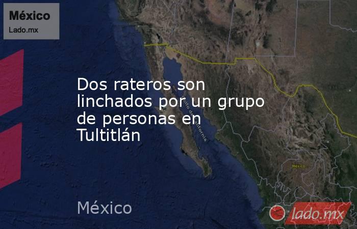 Dos rateros son linchados por un grupo de personas en Tultitlán. Noticias en tiempo real