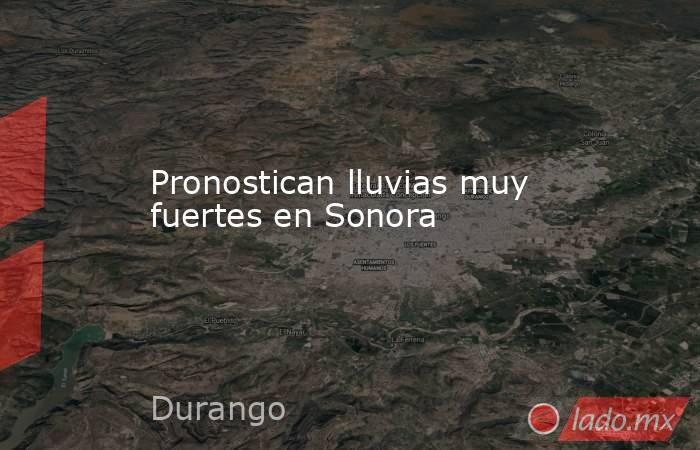 Pronostican lluvias muy fuertes en Sonora. Noticias en tiempo real