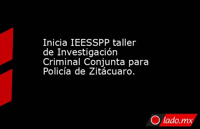 Inicia IEESSPP taller de Investigación Criminal Conjunta para Policía de Zitácuaro.. Noticias en tiempo real